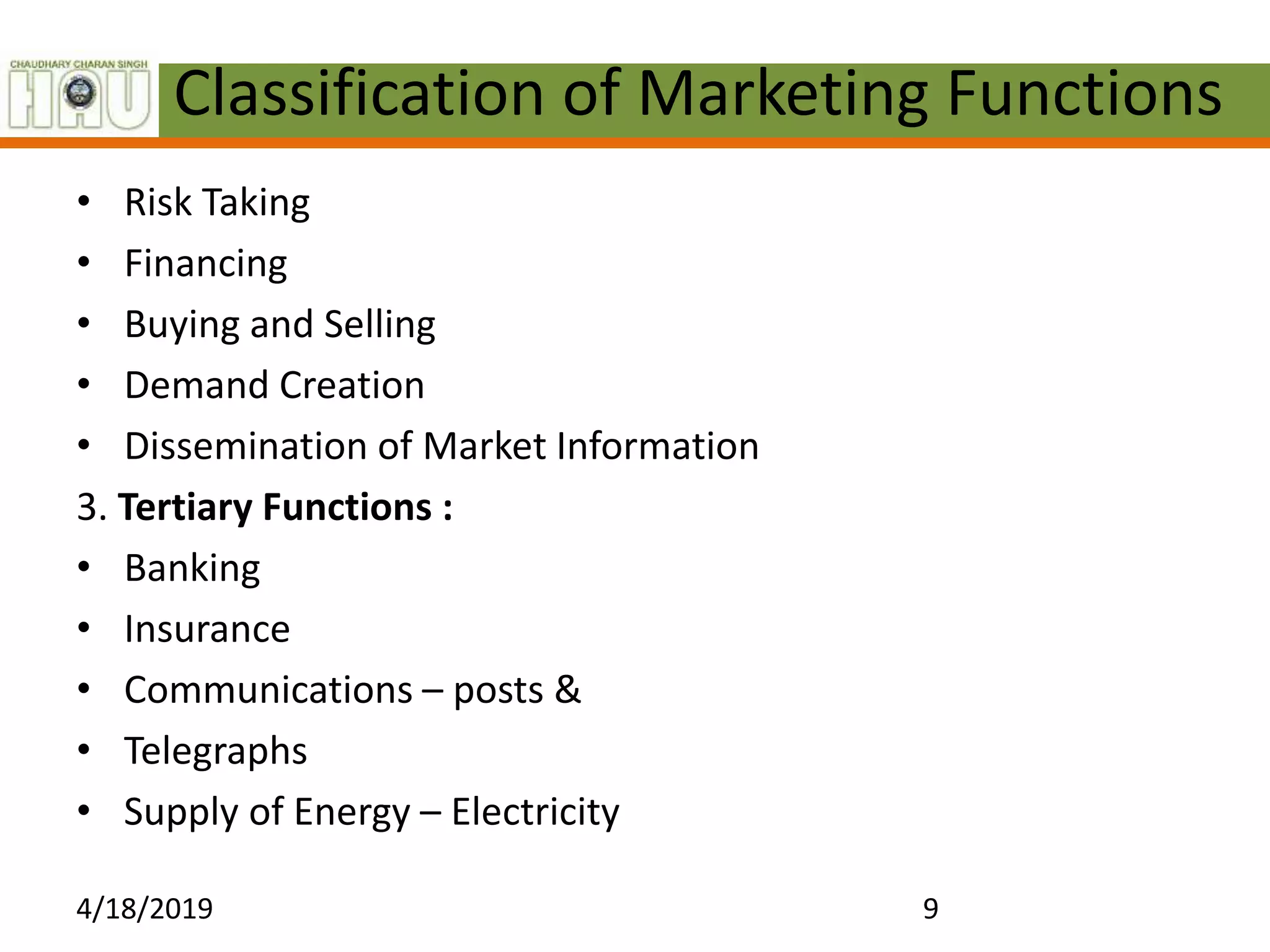 Classification of Marketing Functions
• Risk Taking
• Financing
• Buying and Selling
• Demand Creation
• Dissemination of Market Information
3. Tertiary Functions :
• Banking
• Insurance
• Communications – posts &
• Telegraphs
• Supply of Energy – Electricity
4/18/2019 9
 
