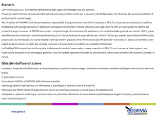 www.gema.it
Scenario
La PHARMACOS S.p.A. è un’azienda farmaceutica della Liguria che impiega circa 250 persone.
Produce prodotti chimico-farmaceutici (80% del fatturato) più prodotti chimici per la cosmesi (20% del fatturato) che rifornisce alle aziende produttrici di
prodotti per la cura del corpo.
Alla Direzione di PHARMACOS è stata prospettata la possibilità di acquisire alcuni marchi di un’azienda, la TRICOS, che produce prodotti per i capelli sia
professionali che di largo consumo, in particolare un balsamo denominato “LISCIO”, che ha avuto negli ultimi 10 anni un ruolo leader nel settore dei
prodotti di largo consumo. La TRICOS è entrata in crisi poiché negli ultimi due anni si è verificato un forte declino delle quote di mercato di LISCIO, grazie
alla diffusione di un balsamo concorrente denominato FLUX che ne ha eroso le quote di mercato. Inoltre TRICOS, pur avendo avuto dalla PHARMACOS la
proposta di una fornitura di una nuova miscela di principi attivi in grado di avere effetti ancora più efficaci nella “consistenza”, liscezza e morbidezza dei
capelli, ha deciso di non investire più nel largo consumo e di concentrarsi nel settore dei prodotti professionali.
La PHARMACOS ha quindi deciso di acquisire la divisione dei prodotti mass market, messa in vendita da TRICOS, e si trova ora a dover organizzare
l’operazione dal punto di vista strategico generale, visto che questa operazione la porta ad entrare per la prima volta nel settore dei prodotti cosmetici di
massa.
Obiettivi dell’esercitazione
Voi siete la Direzione della Pharmacos e dovete impostare la pianificazione strategica della nuova divisione aziendale e dell’operazione di lancio dei nuovi
brand.
In particolare occorre:
Formulare la VISION e la MISSION della divisione aziendale
Definire gli obiettivi dell’impresa con riferimento al portafoglio di attività (matrice di ANSOFF)
Effettuare una SWOT ANALYSIS degli elementi interni ed esterni che possono essere d’aiuto o di indebolimento
Sviluppare un piano di marketing e comunicazione con particolare riferimento al nuovo balsamo (individuazione target di mercato, posizionamento,
azioni di marketing mix)
 