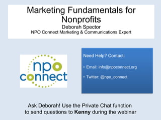 Marketing Fundamentals for
        Nonprofits
               Deborah Spector
  NPO Connect Marketing & Communications Expert




                         Need Help? Contact:

                         • Email: info@npoconnect.org

                         • Twitter: @npo_connect




  Ask Deborah! Use the Private Chat function
to send questions to Kenny during the webinar
 