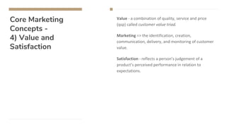 Core Marketing
Concepts -
4) Value and
Satisfaction
Value - a combination of quality, service and price
(qsp) called customer value triad.
Marketing => the identification, creation,
communication, delivery, and monitoring of customer
value.
Satisfaction - reflects a person’s judgement of a
product’s perceived performance in relation to
expectations.
 