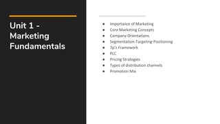 Unit 1 -
Marketing
Fundamentals
● Importance of Marketing
● Core Marketing Concepts
● Company Orientations
● Segmentation-Targeting-Positioning
● 7p’s Framework
● PLC
● Pricing Strategies
● Types of distribution channels
● Promotion Mix
 