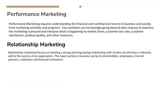 Performance Marketing
Performance Marketing requires understanding the financial and nonfinancial returns to business and society
from marketing activities and programs. Top marketers are increasingly going beyond sales revenue to examine
the marketing scorecard and interpret what is happening to market share, customer loss rate, customer
satisfaction, product quality, and other measures.
Relationship Marketing
Relationship marketing focuses on building a strong and long-lasting relationship with all who can directly or indirectly
add to the success of an organization. The major parties in business can be its shareholders, employees, channel
partners, customers and financial institutions.
 