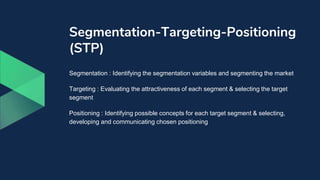 Segmentation-Targeting-Positioning
(STP)
Segmentation : Identifying the segmentation variables and segmenting the market
Targeting : Evaluating the attractiveness of each segment & selecting the target
segment
Positioning : Identifying possible concepts for each target segment & selecting,
developing and communicating chosen positioning
 