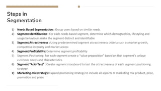 Steps in
Segmentation
1) Needs Based Segmentation : Group users based on similar needs
2) Segment Identification : For each needs based segment, determine which demographics, lifestyling and
usage behaviours make the segment distinct and identifiable
3) Segment Attractiveness : Using predetermined segment attractiveness criteria such as market growth,
competitive intensity and market access
4) Segment Profitability: Determine segment profitability
5) Segment Positioning: For each segment create a “value proposition” based on that segment’s unique
customer needs and characteristics
6) Segment “Acid-Test” : Create segment storyboard to test the attractiveness of each segment positioning
strategy
7) Marketing-mix strategy: Expand positioning strategy to include all aspects of marketing mix product, price,
promotion and place
 