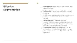 Effective
Segmentation
1) Measurable - size, purchasing power, and
characteristics
2) Substantial - large and profitable enough
to serve
3) Accessible - Can be effectively reached and
served
4) Differentiable - are conceptually
distinguishable and respond differently to
different marketing-mix-elements
5) Actionable - effective programs can be
formulated for attracting and serving the
segments
 