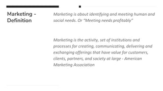 Marketing -
Definition
Marketing is about identifying and meeting human and
social needs. Or “Meeting needs profitably”
Marketing is the activity, set of institutions and
processes for creating, communicating, delivering and
exchanging offerings that have value for customers,
clients, partners, and society at large - American
Marketing Association
 