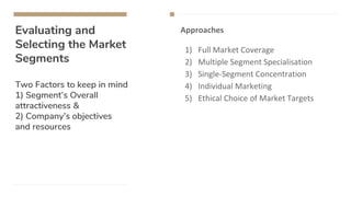 Evaluating and
Selecting the Market
Segments
Two Factors to keep in mind
1) Segment’s Overall
attractiveness &
2) Company’s objectives
and resources
Approaches
1) Full Market Coverage
2) Multiple Segment Specialisation
3) Single-Segment Concentration
4) Individual Marketing
5) Ethical Choice of Market Targets
 