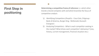 First Step in
positioning
Determining a competitive frame of reference i.e. which other
brands a brand competes with and which brand be the focus of
competitive analysis
1) Identifying Competitors (PespiCo - Coca Cola, Citigroup -
Bank of America, Burger King - McDonald, Duracell-
Energizer)
2) Analysing Competitors - What is each competitor seeking in
the market? What drives each competitor’s behaviour? (size,
history, current management, financial situation etc.)
 