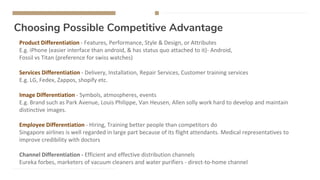 Choosing Possible Competitive Advantage
Product Differentiation - Features, Performance, Style & Design, or Attributes
E.g. iPhone (easier interface than android, & has status quo attached to it)- Android,
Fossil vs Titan (preference for swiss watches)
Services Differentiation - Delivery, Installation, Repair Services, Customer training services
E.g. LG, Fedex, Zappos, shopify etc.
Image Differentiation - Symbols, atmospheres, events
E.g. Brand such as Park Avenue, Louis Philippe, Van Heusen, Allen solly work hard to develop and maintain
distinctive images.
Employee Differentiation - Hiring, Training better people than competitors do
Singapore airlines is well regarded in large part because of its flight attendants. Medical representatives to
improve credibility with doctors
Channel Differentiation - Efficient and effective distribution channels
Eureka forbes, marketers of vacuum cleaners and water purifiers - direct-to-home channel
 