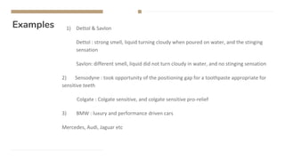 Examples 1) Dettol & Savlon
Dettol : strong smell, liquid turning cloudy when poured on water, and the stinging
sensation
Savlon: different smell, liquid did not turn cloudy in water, and no stinging sensation
2) Sensodyne : took opportunity of the positioning gap for a toothpaste appropriate for
sensitive teeth
Colgate : Colgate sensitive, and colgate sensitive pro-relief
3) BMW : luxury and performance driven cars
Mercedes, Audi, Jaguar etc
 