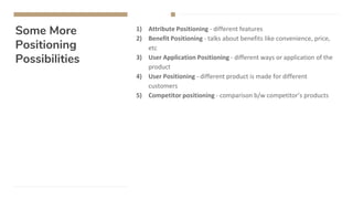 Some More
Positioning
Possibilities
1) Attribute Positioning - different features
2) Benefit Positioning - talks about benefits like convenience, price,
etc
3) User Application Positioning - different ways or application of the
product
4) User Positioning - different product is made for different
customers
5) Competitor positioning - comparison b/w competitor’s products
 