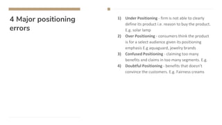 4 Major positioning
errors
1) Under Positioning - firm is not able to clearly
define its product i.e. reason to buy the product.
E.g. solar lamp
2) Over Positioning - consumers think the product
is for a select audience given its positioning
emphasis E.g aquaguard, jewelry brands
3) Confused Positioning - claiming too many
benefits and claims in too many segments. E.g.
4) Doubtful Positioning - benefits that doesn’t
convince the customers. E.g. Fairness creams
 
