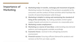 Importance of
Marketing
1) Marketing helps in transfer, exchange,and movement of goods :
Marketing involves the design of the products acceptable to the
consumers and the conduct of those activities which facilitate the
transfer of ownership between seller & buyer
2) Marketing is helpful in raising and maintaining the standard of
living of the community : By making available uninterrupted
supply of goods and services to consumer at a reasonable price
3) Marketing creates employment :
4) Marketing as a source of new ideas: understanding new demand
patterns and making goods available accordingly
5) Economic Forces : Survival in the unforgiving economic
environment
6) Financial success: Ensuring sufficient demand for products and
services so the firm can make a profit.
 
