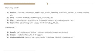 Marketing Mix P’s
1) Product - Features, advantages, needs, style, quality, branding, availability, variants, customer services,
etc.
2) Price - Payment methods, profit margins, discounts, etc.
3) Place - trade channels, distributions, delivery turnaround, access to customers, etc.
4) Promotion - advertising, sales tactics, direct marketing, PR, etc.
Extended P’s
1) People- staff, training and skilling, customer service incharges, recruitment
2) Process - customer focus, R&D, IT support
3) Physical Evidence - product packaging, online experience, delivery experience etc.
 