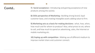 Contd.. 7) Social acceptance : Introducing and gaining acceptance of new
products among the society
8) CEOs perspective of Marketing : Building strong brand, loyal
customer base, and creating intangible assets adding value to firm.
9) Marketing acts as a basis for making decisions : what, how, when,
how much and for whom to produce? Also, what prices to set, where
to sell, and how much to spend on advertising, sales, the Internet or
mobile marketing etc.
10) Coping up with competition : Making use of different medium to
improve market share and customer connect.
 
