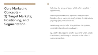 Core Marketing
Concepts -
2) Target Markets,
Positioning, and
Segmentation
Selecting the group of buyer which offers greatest
opportunity.
Dividing the market into segments & target them
based on these segments : preferences, demographics,
psychographic, behaviours etc.
Developing market offer that positions the product
among the target audience/buyers
Eg. : Volvo develops its cars for buyers to whom safety
is a concern, positioning its vehicles as the safest a
customer can buy.
 