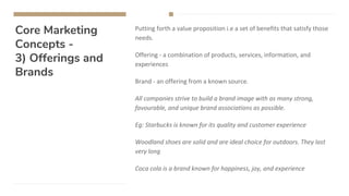 Core Marketing
Concepts -
3) Offerings and
Brands
Putting forth a value proposition i.e a set of benefits that satisfy those
needs.
Offering - a combination of products, services, information, and
experiences
Brand - an offering from a known source.
All companies strive to build a brand image with as many strong,
favourable, and unique brand associations as possible.
Eg: Starbucks is known for its quality and customer experience
Woodland shoes are solid and are ideal choice for outdoors. They last
very long
Coca cola is a brand known for happiness, joy, and experience
 
