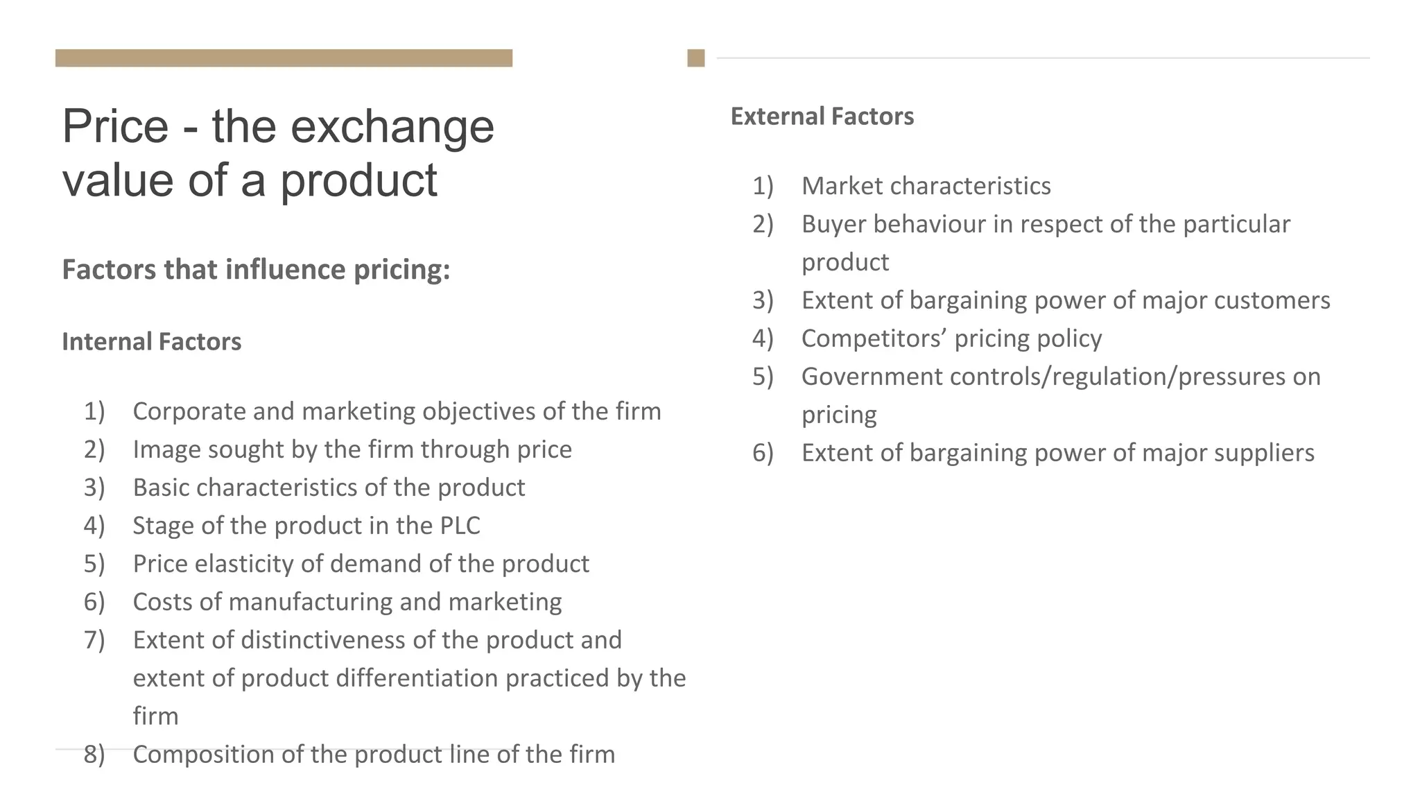 Price - the exchange
value of a product
External Factors
1) Market characteristics
2) Buyer behaviour in respect of the particular
product
3) Extent of bargaining power of major customers
4) Competitors’ pricing policy
5) Government controls/regulation/pressures on
pricing
6) Extent of bargaining power of major suppliers
Factors that influence pricing:
Internal Factors
1) Corporate and marketing objectives of the firm
2) Image sought by the firm through price
3) Basic characteristics of the product
4) Stage of the product in the PLC
5) Price elasticity of demand of the product
6) Costs of manufacturing and marketing
7) Extent of distinctiveness of the product and
extent of product differentiation practiced by the
firm
8) Composition of the product line of the firm
 