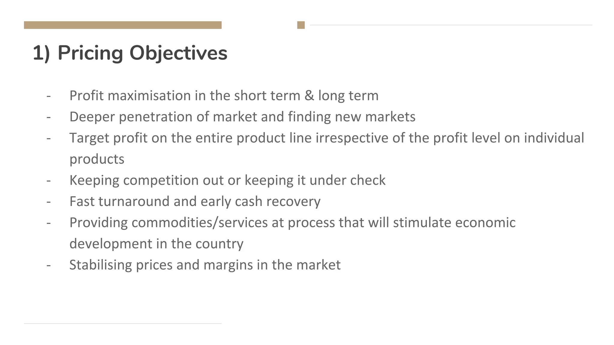 1) Pricing Objectives
- Profit maximisation in the short term & long term
- Deeper penetration of market and finding new markets
- Target profit on the entire product line irrespective of the profit level on individual
products
- Keeping competition out or keeping it under check
- Fast turnaround and early cash recovery
- Providing commodities/services at process that will stimulate economic
development in the country
- Stabilising prices and margins in the market
 