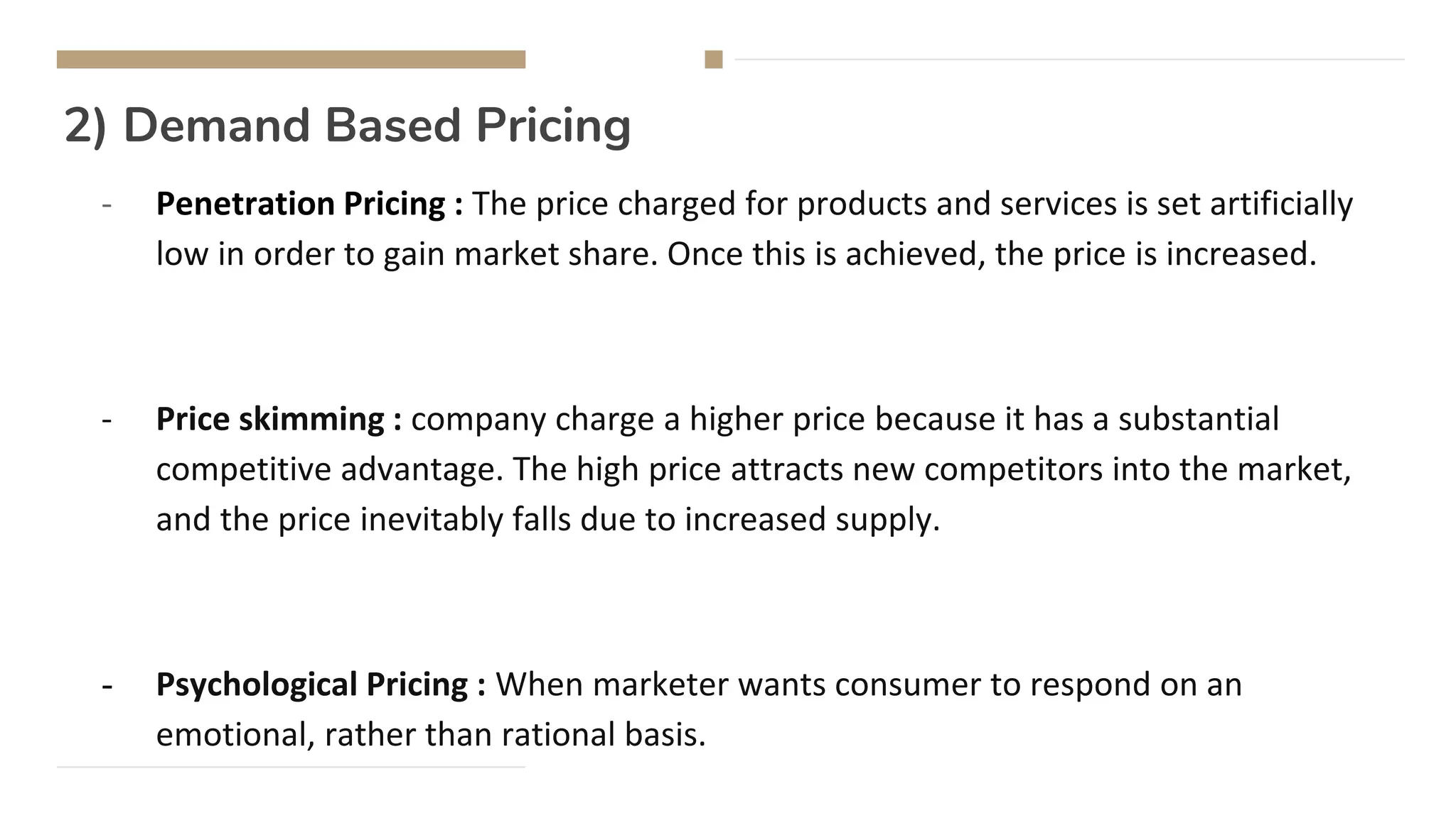 2) Demand Based Pricing
- Penetration Pricing : The price charged for products and services is set artificially
low in order to gain market share. Once this is achieved, the price is increased.
- Price skimming : company charge a higher price because it has a substantial
competitive advantage. The high price attracts new competitors into the market,
and the price inevitably falls due to increased supply.
- Psychological Pricing : When marketer wants consumer to respond on an
emotional, rather than rational basis.
 