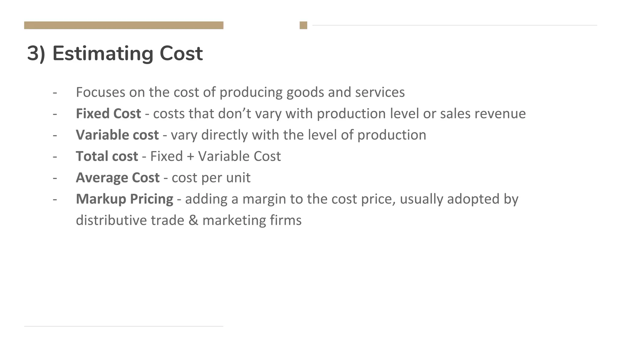 3) Estimating Cost
- Focuses on the cost of producing goods and services
- Fixed Cost - costs that don’t vary with production level or sales revenue
- Variable cost - vary directly with the level of production
- Total cost - Fixed + Variable Cost
- Average Cost - cost per unit
- Markup Pricing - adding a margin to the cost price, usually adopted by
distributive trade & marketing firms
 