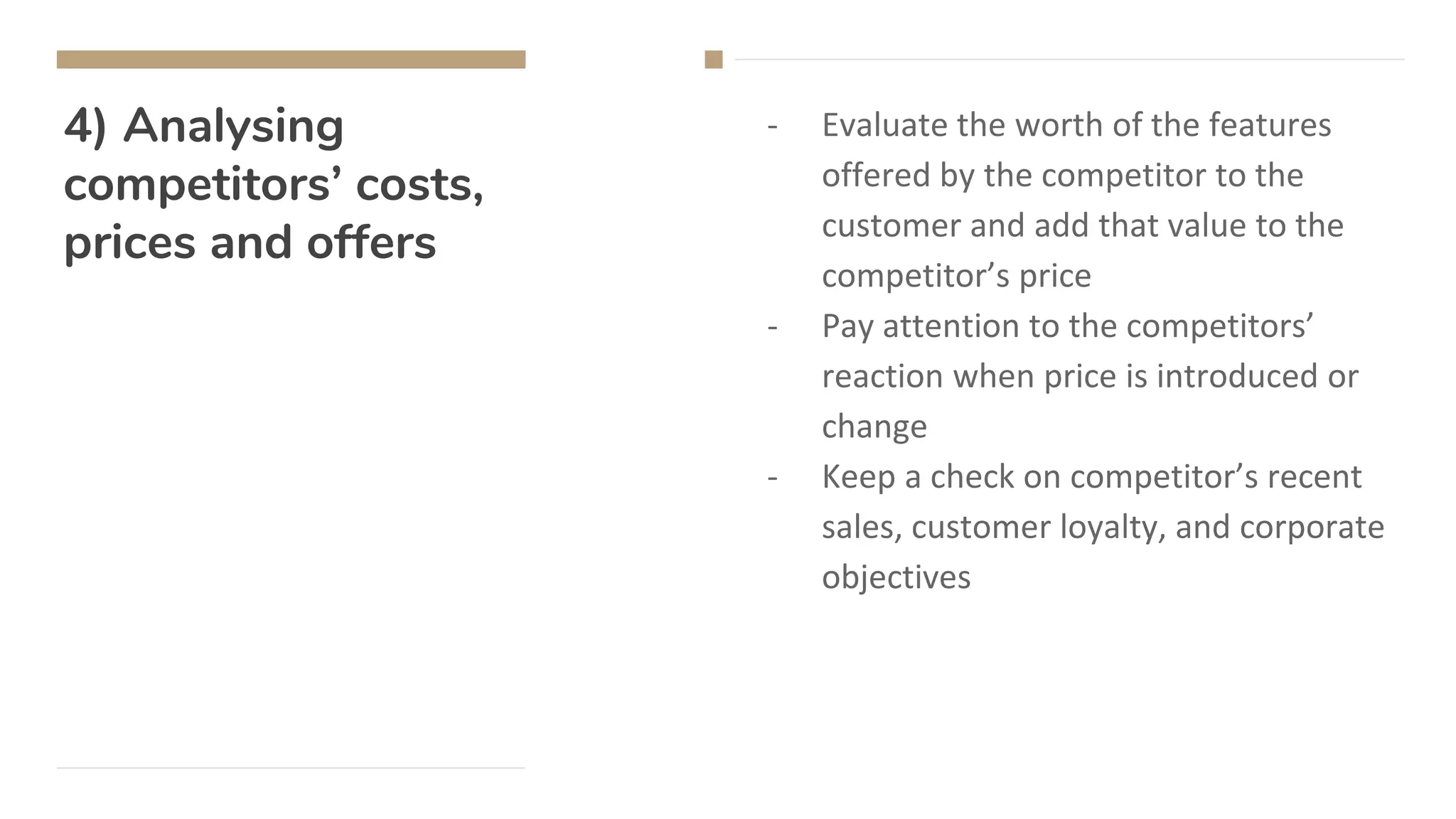 4) Analysing
competitors’ costs,
prices and offers
- Evaluate the worth of the features
offered by the competitor to the
customer and add that value to the
competitor’s price
- Pay attention to the competitors’
reaction when price is introduced or
change
- Keep a check on competitor’s recent
sales, customer loyalty, and corporate
objectives
 