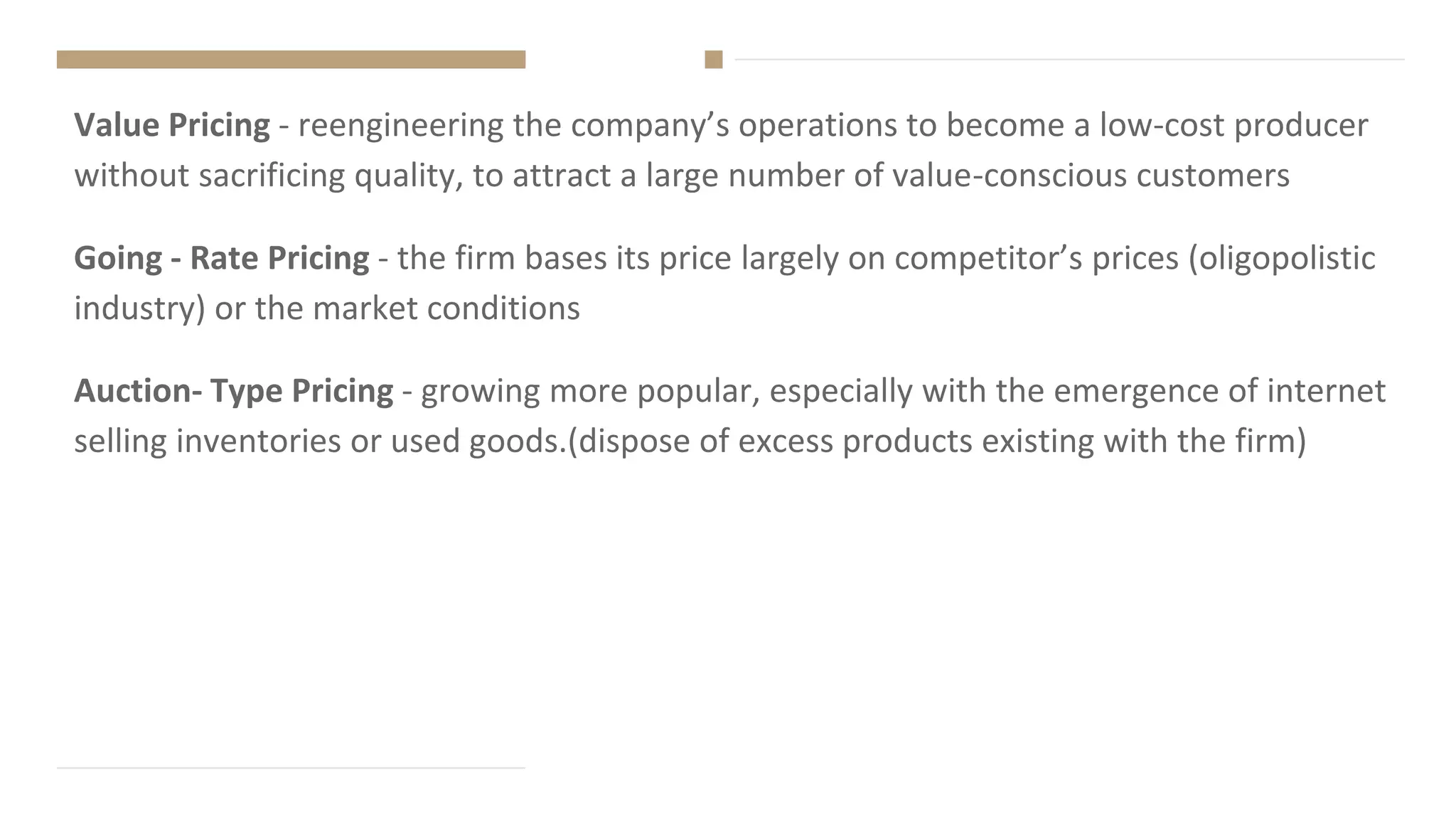 Value Pricing - reengineering the company’s operations to become a low-cost producer
without sacrificing quality, to attract a large number of value-conscious customers
Going - Rate Pricing - the firm bases its price largely on competitor’s prices (oligopolistic
industry) or the market conditions
Auction- Type Pricing - growing more popular, especially with the emergence of internet
selling inventories or used goods.(dispose of excess products existing with the firm)
 