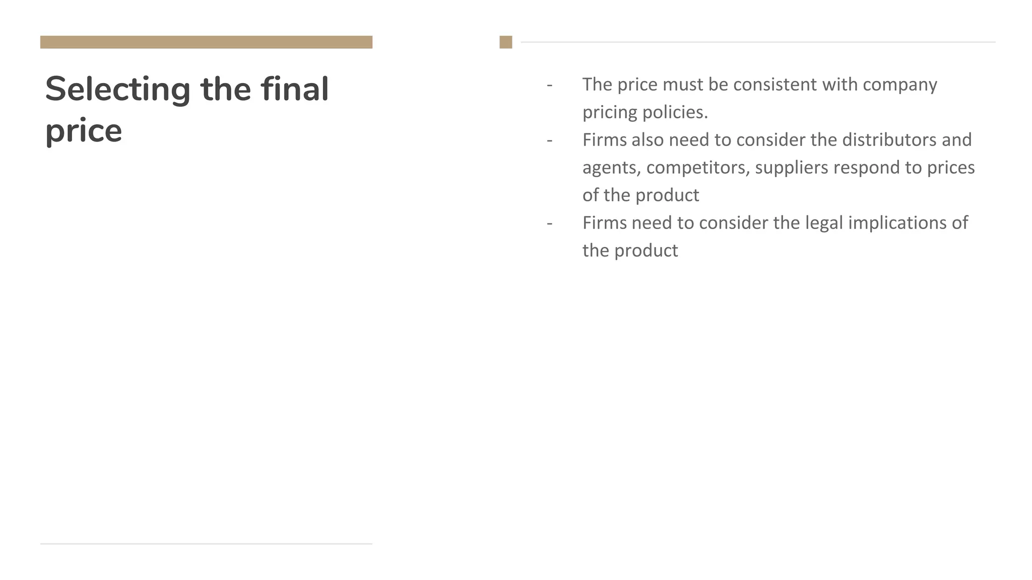 Selecting the final
price
- The price must be consistent with company
pricing policies.
- Firms also need to consider the distributors and
agents, competitors, suppliers respond to prices
of the product
- Firms need to consider the legal implications of
the product
 