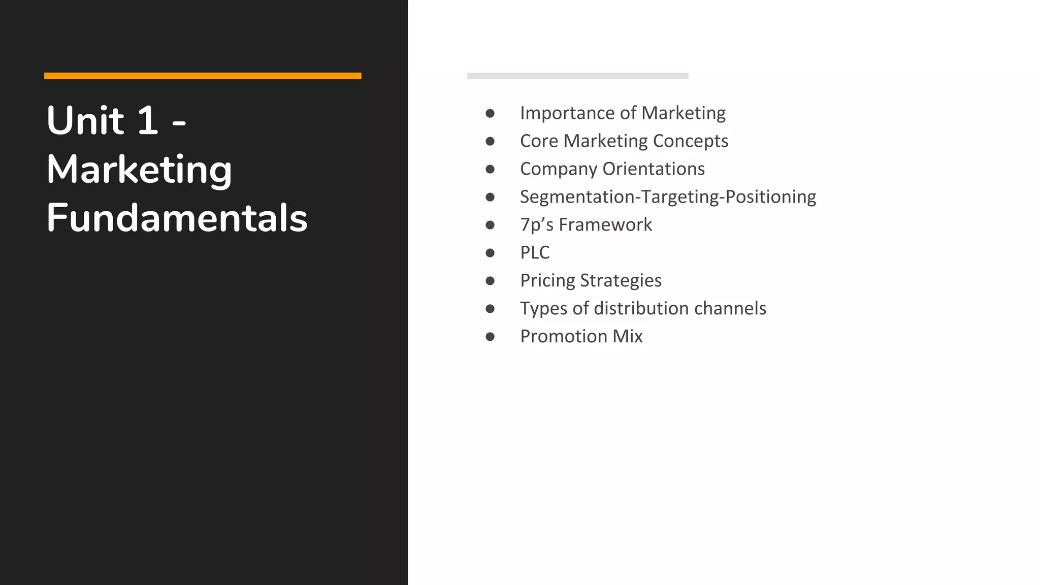 Unit 1 -
Marketing
Fundamentals
● Importance of Marketing
● Core Marketing Concepts
● Company Orientations
● Segmentation-Targeting-Positioning
● 7p’s Framework
● PLC
● Pricing Strategies
● Types of distribution channels
● Promotion Mix
 