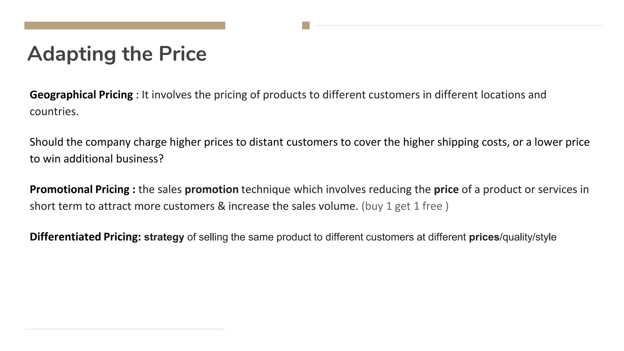 Adapting the Price
Geographical Pricing : It involves the pricing of products to different customers in different locations and
countries.
Should the company charge higher prices to distant customers to cover the higher shipping costs, or a lower price
to win additional business?
Promotional Pricing : the sales promotion technique which involves reducing the price of a product or services in
short term to attract more customers & increase the sales volume. (buy 1 get 1 free )
Differentiated Pricing: strategy of selling the same product to different customers at different prices/quality/style
 