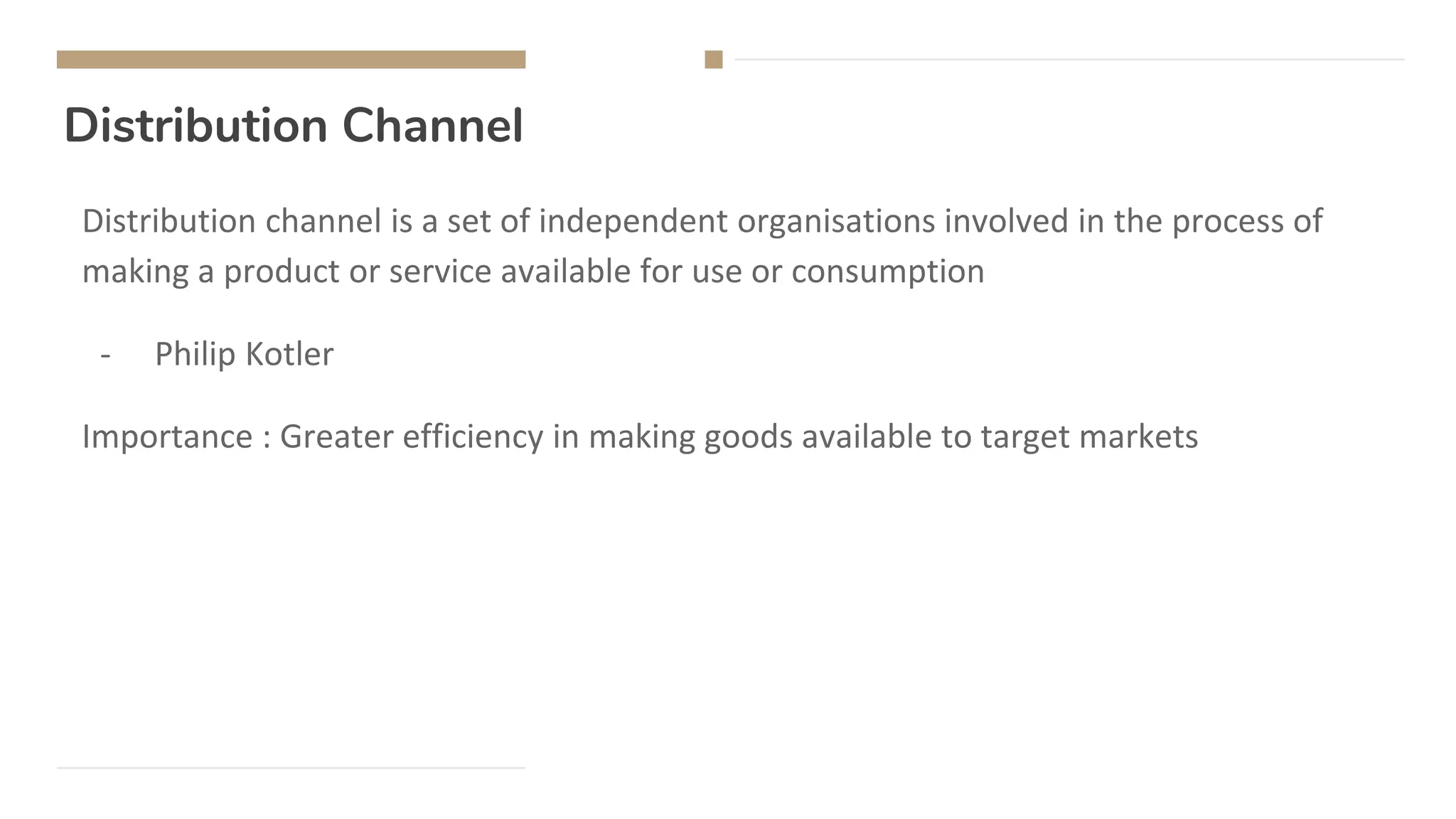 Distribution Channel
Distribution channel is a set of independent organisations involved in the process of
making a product or service available for use or consumption
- Philip Kotler
Importance : Greater efficiency in making goods available to target markets
 