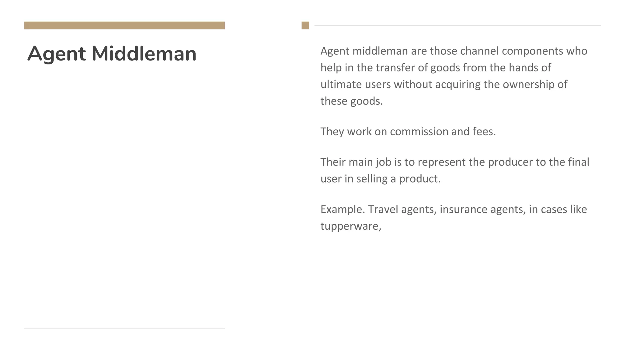 Agent Middleman Agent middleman are those channel components who
help in the transfer of goods from the hands of
ultimate users without acquiring the ownership of
these goods.
They work on commission and fees.
Their main job is to represent the producer to the final
user in selling a product.
Example. Travel agents, insurance agents, in cases like
tupperware,
 