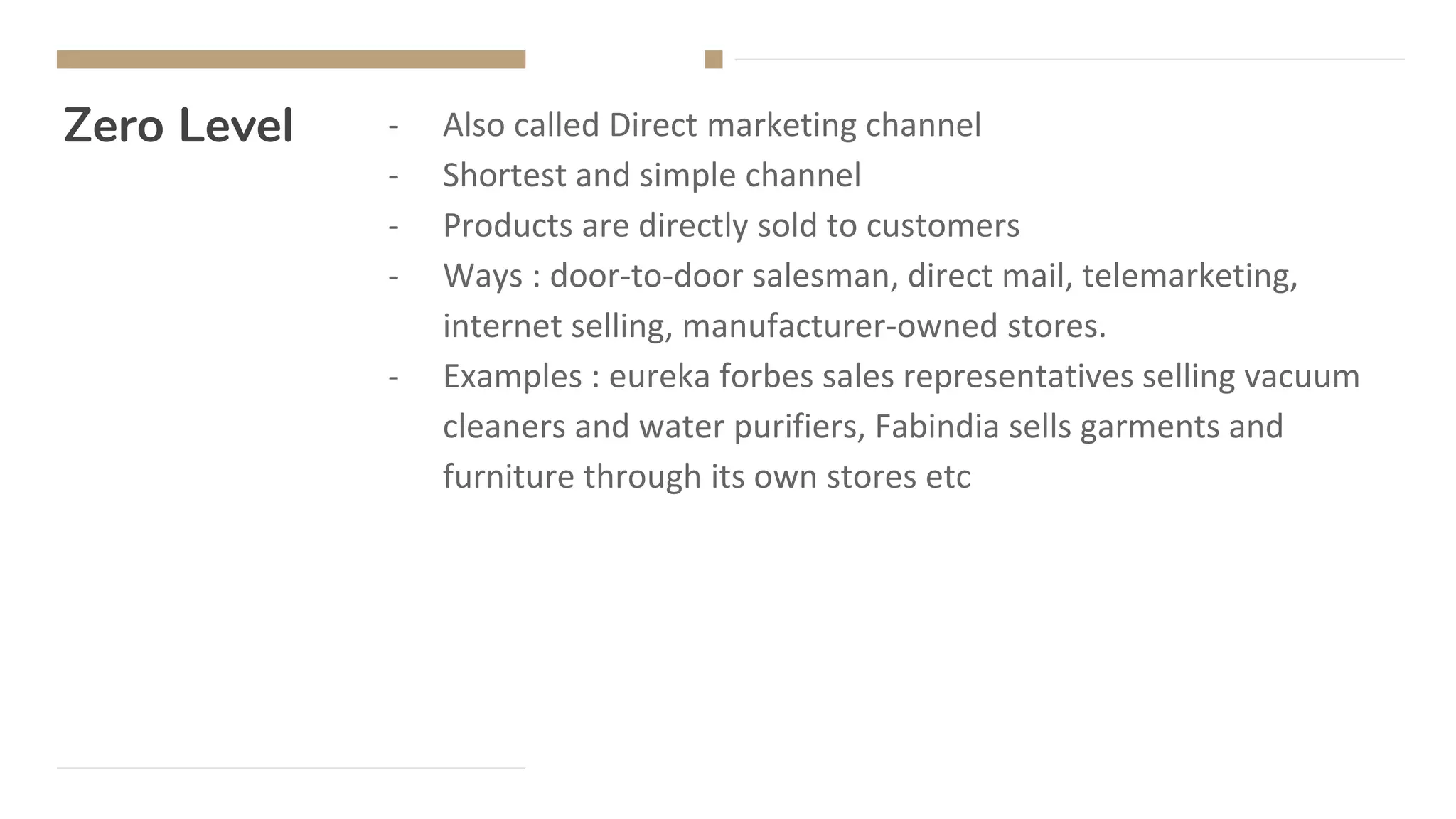 Zero Level - Also called Direct marketing channel
- Shortest and simple channel
- Products are directly sold to customers
- Ways : door-to-door salesman, direct mail, telemarketing,
internet selling, manufacturer-owned stores.
- Examples : eureka forbes sales representatives selling vacuum
cleaners and water purifiers, Fabindia sells garments and
furniture through its own stores etc
 