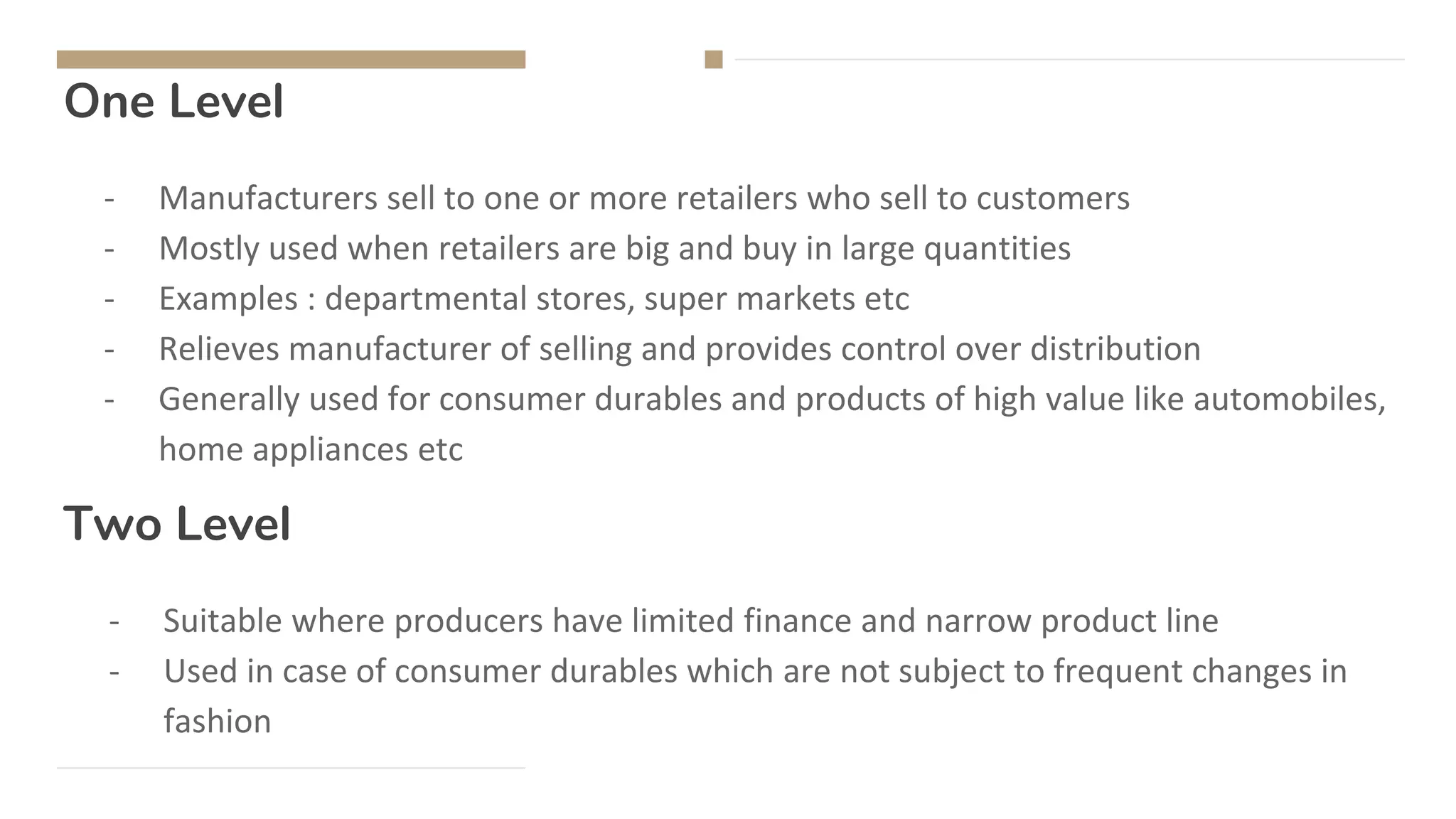 One Level
- Manufacturers sell to one or more retailers who sell to customers
- Mostly used when retailers are big and buy in large quantities
- Examples : departmental stores, super markets etc
- Relieves manufacturer of selling and provides control over distribution
- Generally used for consumer durables and products of high value like automobiles,
home appliances etc
- Suitable where producers have limited finance and narrow product line
- Used in case of consumer durables which are not subject to frequent changes in
fashion
Two Level
 