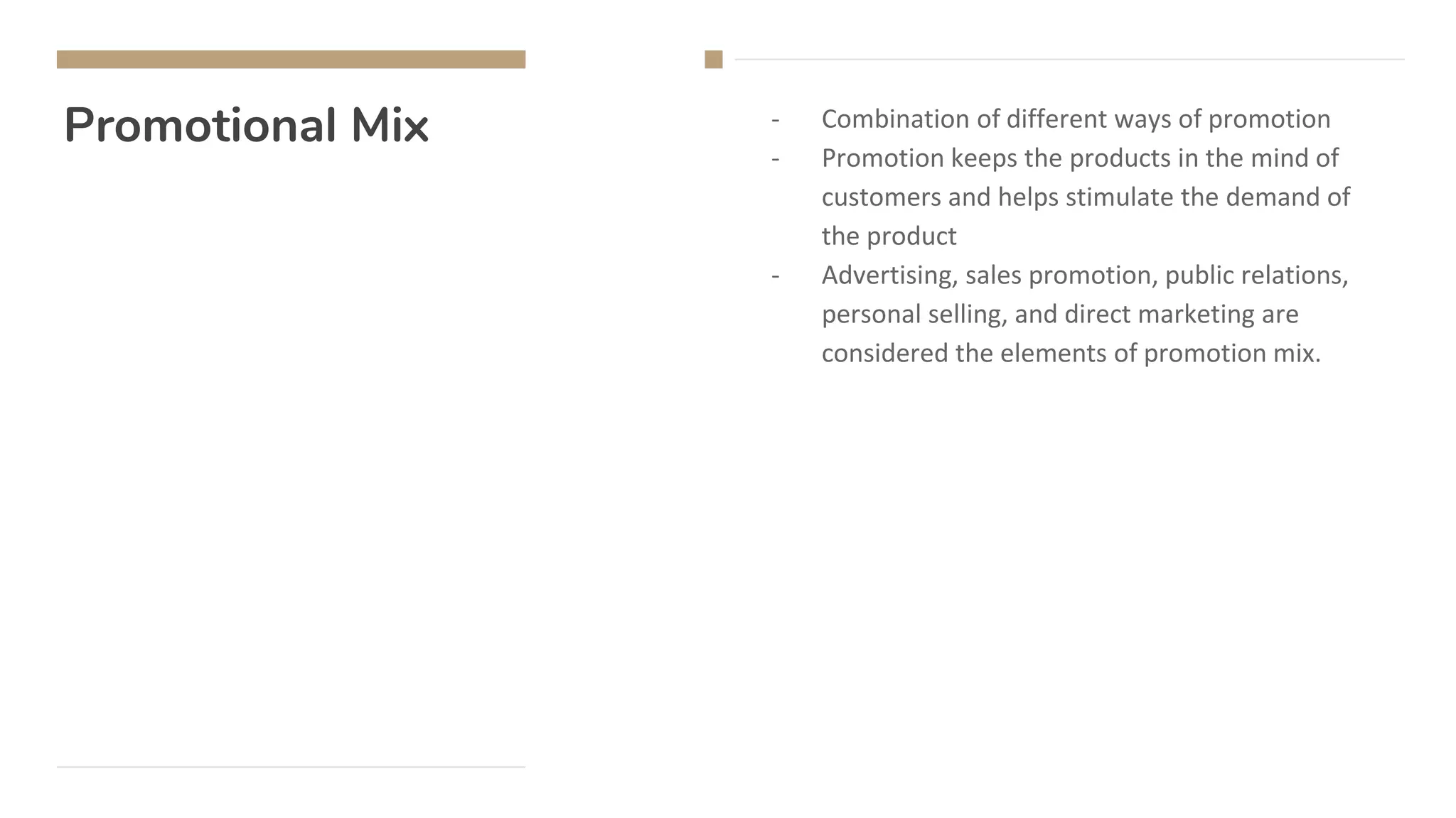 Promotional Mix - Combination of different ways of promotion
- Promotion keeps the products in the mind of
customers and helps stimulate the demand of
the product
- Advertising, sales promotion, public relations,
personal selling, and direct marketing are
considered the elements of promotion mix.
 
