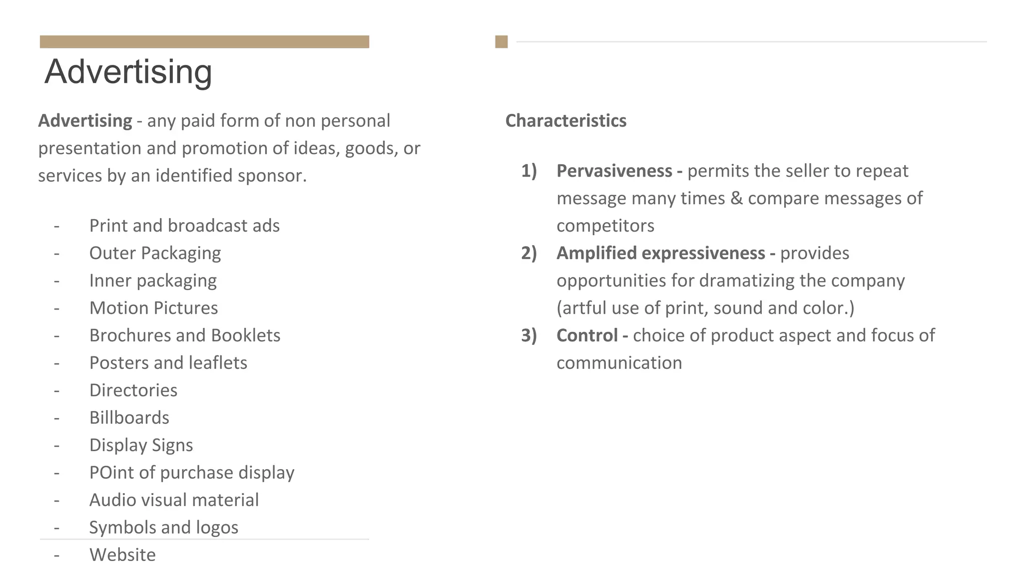 Advertising
Advertising - any paid form of non personal
presentation and promotion of ideas, goods, or
services by an identified sponsor.
- Print and broadcast ads
- Outer Packaging
- Inner packaging
- Motion Pictures
- Brochures and Booklets
- Posters and leaflets
- Directories
- Billboards
- Display Signs
- POint of purchase display
- Audio visual material
- Symbols and logos
- Website
Characteristics
1) Pervasiveness - permits the seller to repeat
message many times & compare messages of
competitors
2) Amplified expressiveness - provides
opportunities for dramatizing the company
(artful use of print, sound and color.)
3) Control - choice of product aspect and focus of
communication
 