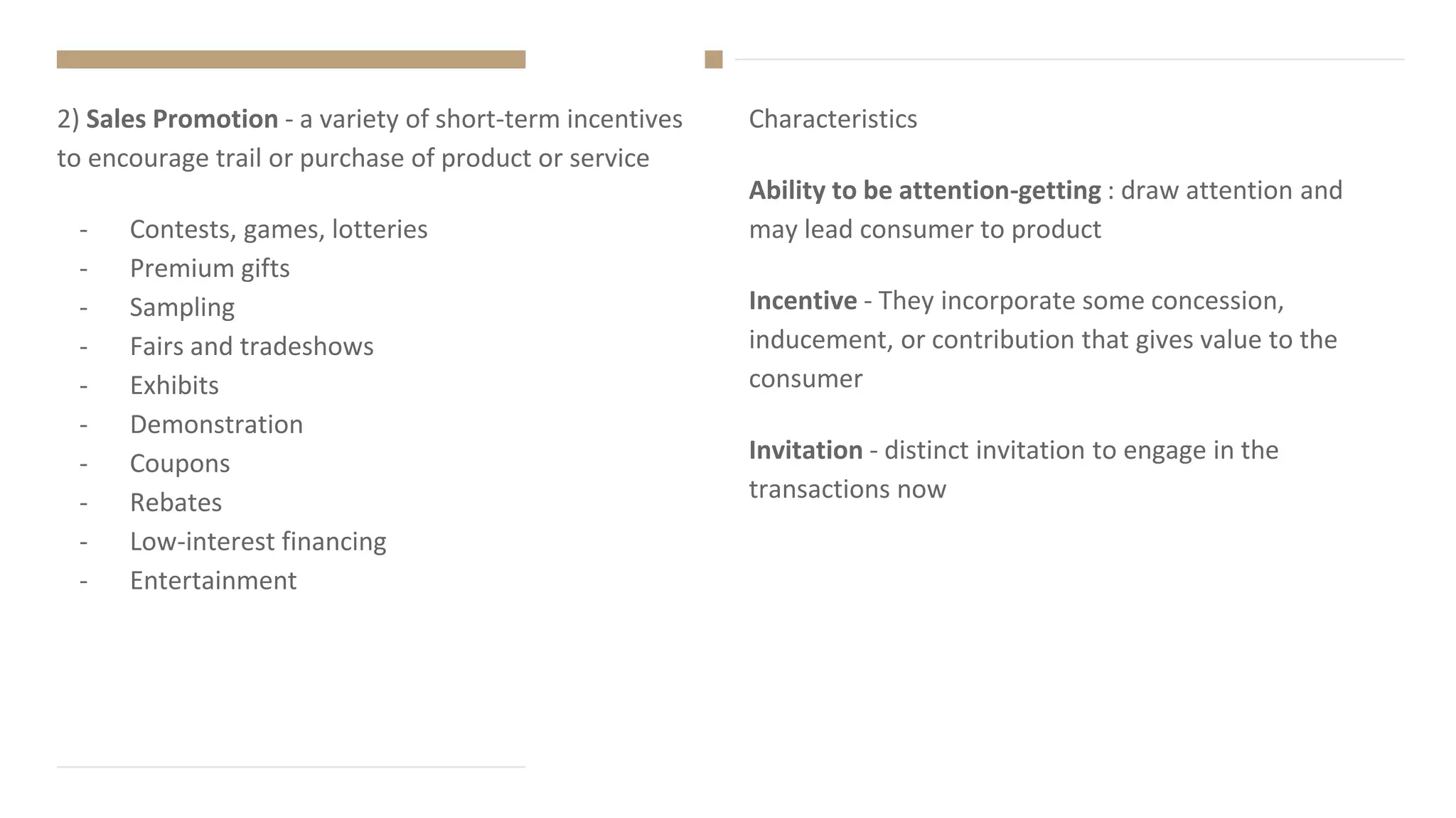 Characteristics
Ability to be attention-getting : draw attention and
may lead consumer to product
Incentive - They incorporate some concession,
inducement, or contribution that gives value to the
consumer
Invitation - distinct invitation to engage in the
transactions now
2) Sales Promotion - a variety of short-term incentives
to encourage trail or purchase of product or service
- Contests, games, lotteries
- Premium gifts
- Sampling
- Fairs and tradeshows
- Exhibits
- Demonstration
- Coupons
- Rebates
- Low-interest financing
- Entertainment
 
