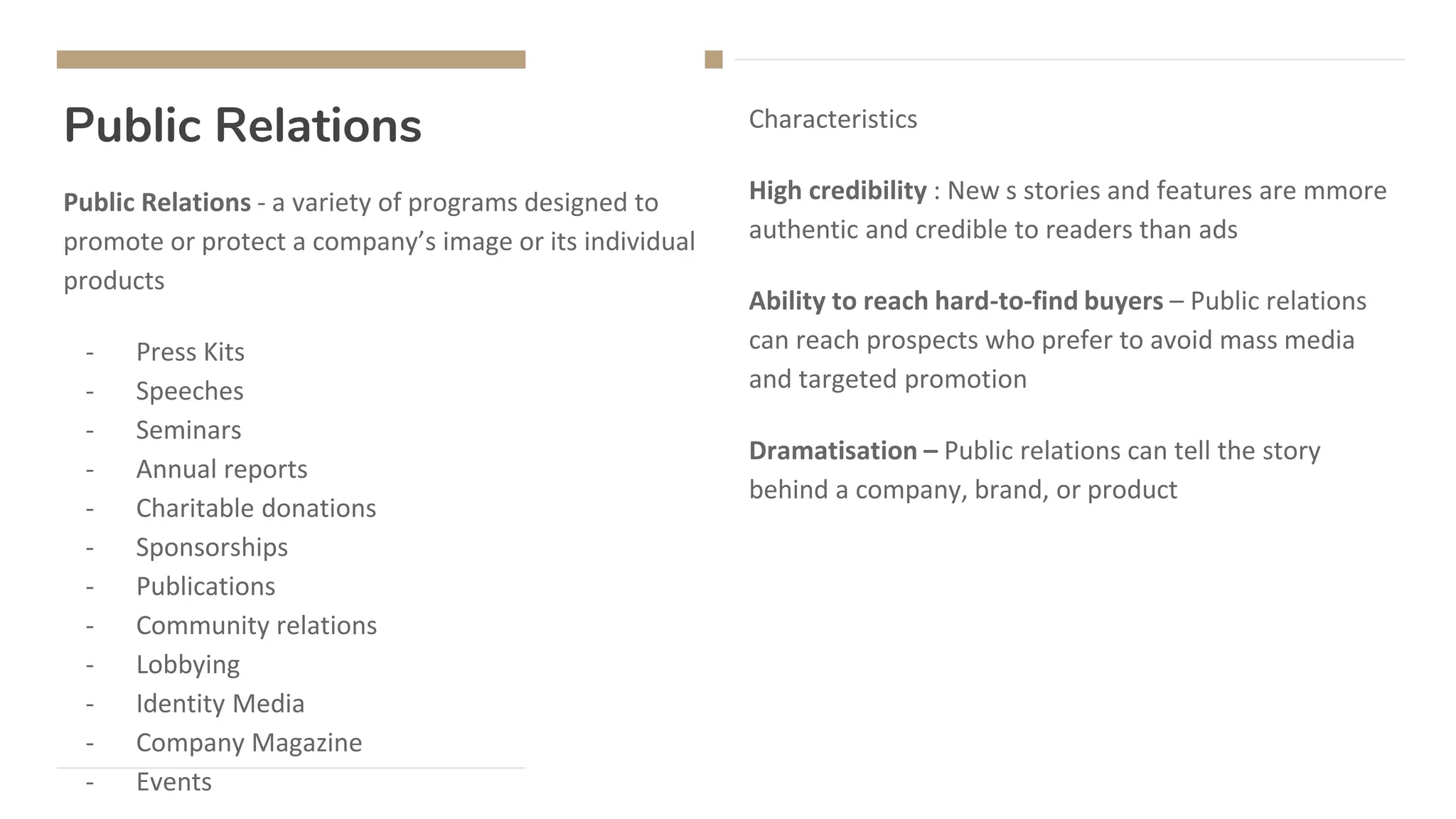 Public Relations
Public Relations - a variety of programs designed to
promote or protect a company’s image or its individual
products
- Press Kits
- Speeches
- Seminars
- Annual reports
- Charitable donations
- Sponsorships
- Publications
- Community relations
- Lobbying
- Identity Media
- Company Magazine
- Events
Characteristics
High credibility : New s stories and features are mmore
authentic and credible to readers than ads
Ability to reach hard-to-find buyers – Public relations
can reach prospects who prefer to avoid mass media
and targeted promotion
Dramatisation – Public relations can tell the story
behind a company, brand, or product
 