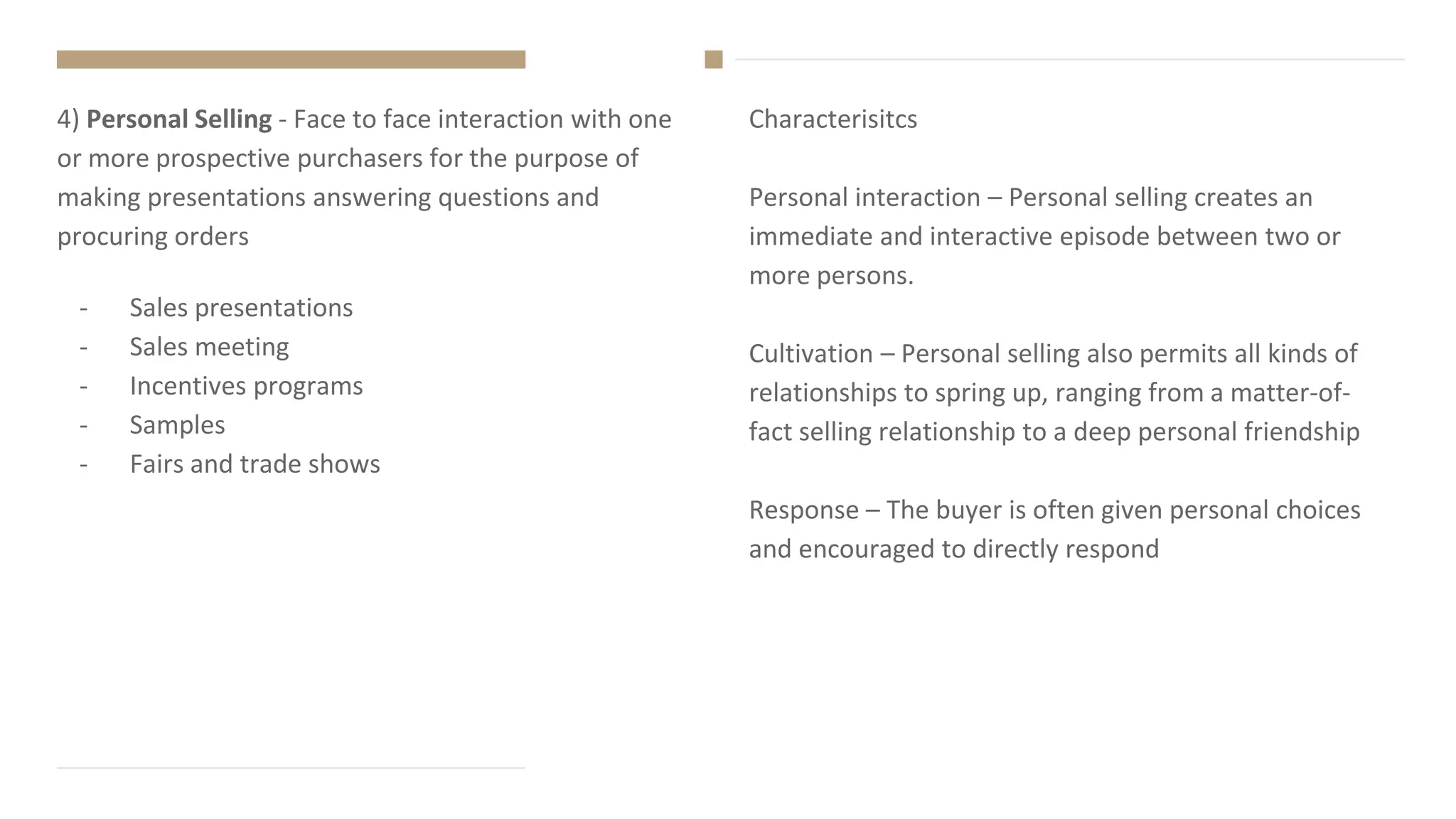 Characterisitcs
Personal interaction – Personal selling creates an
immediate and interactive episode between two or
more persons.
Cultivation – Personal selling also permits all kinds of
relationships to spring up, ranging from a matter-of-
fact selling relationship to a deep personal friendship
Response – The buyer is often given personal choices
and encouraged to directly respond
4) Personal Selling - Face to face interaction with one
or more prospective purchasers for the purpose of
making presentations answering questions and
procuring orders
- Sales presentations
- Sales meeting
- Incentives programs
- Samples
- Fairs and trade shows
 
