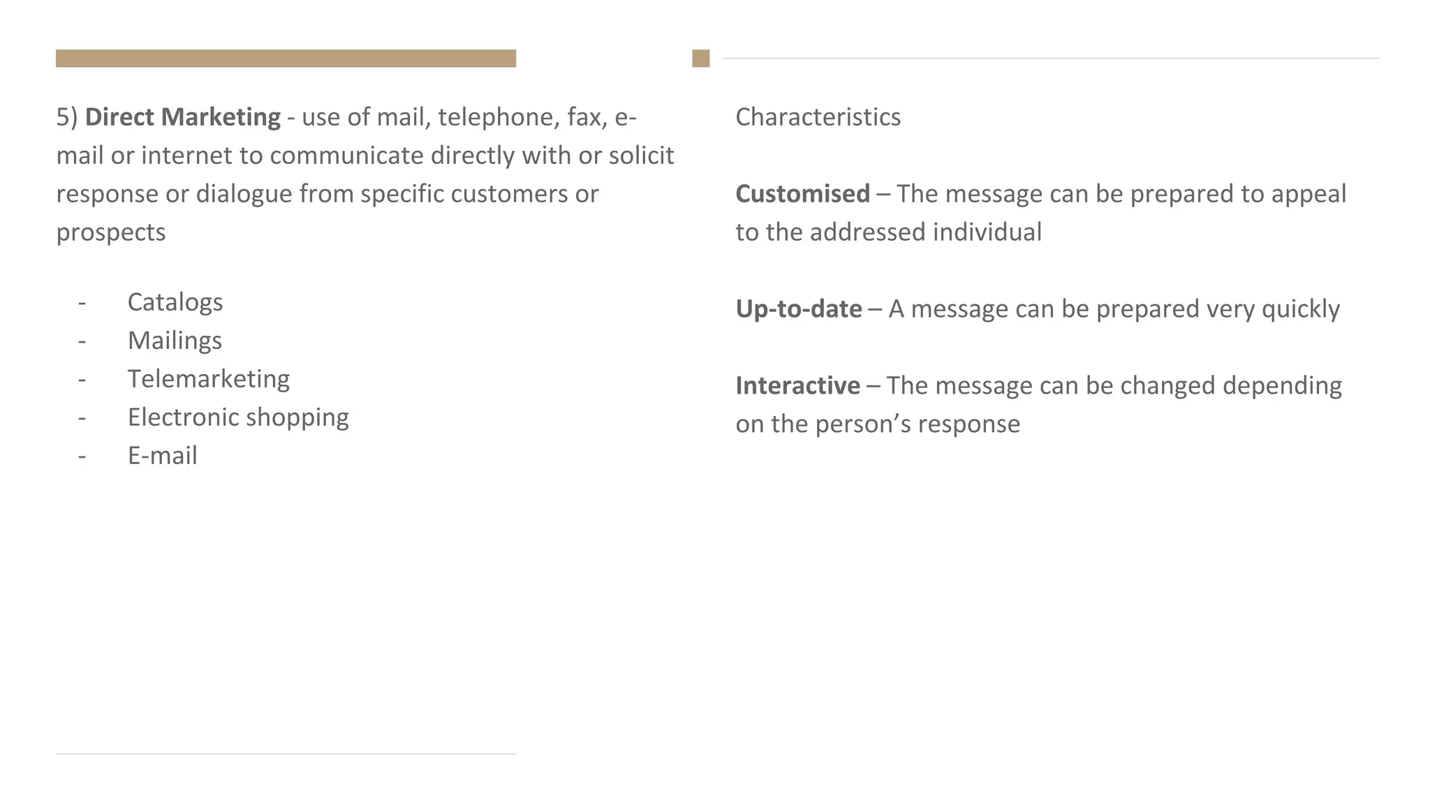 Characteristics
Customised – The message can be prepared to appeal
to the addressed individual
Up-to-date – A message can be prepared very quickly
Interactive – The message can be changed depending
on the person’s response
5) Direct Marketing - use of mail, telephone, fax, e-
mail or internet to communicate directly with or solicit
response or dialogue from specific customers or
prospects
- Catalogs
- Mailings
- Telemarketing
- Electronic shopping
- E-mail
 