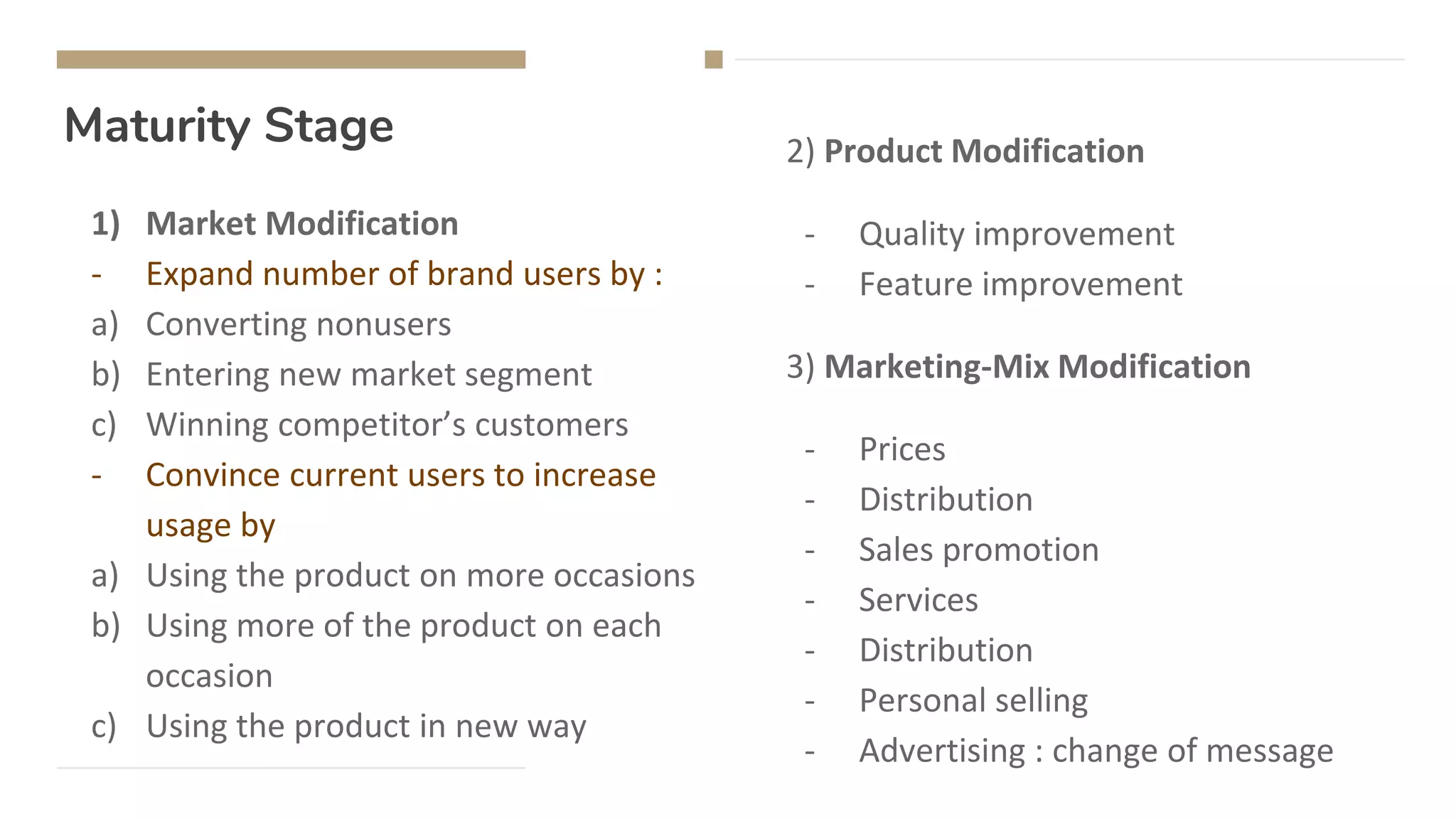 Maturity Stage
1) Market Modification
- Expand number of brand users by :
a) Converting nonusers
b) Entering new market segment
c) Winning competitor’s customers
- Convince current users to increase
usage by
a) Using the product on more occasions
b) Using more of the product on each
occasion
c) Using the product in new way
2) Product Modification
- Quality improvement
- Feature improvement
3) Marketing-Mix Modification
- Prices
- Distribution
- Sales promotion
- Services
- Distribution
- Personal selling
- Advertising : change of message
 