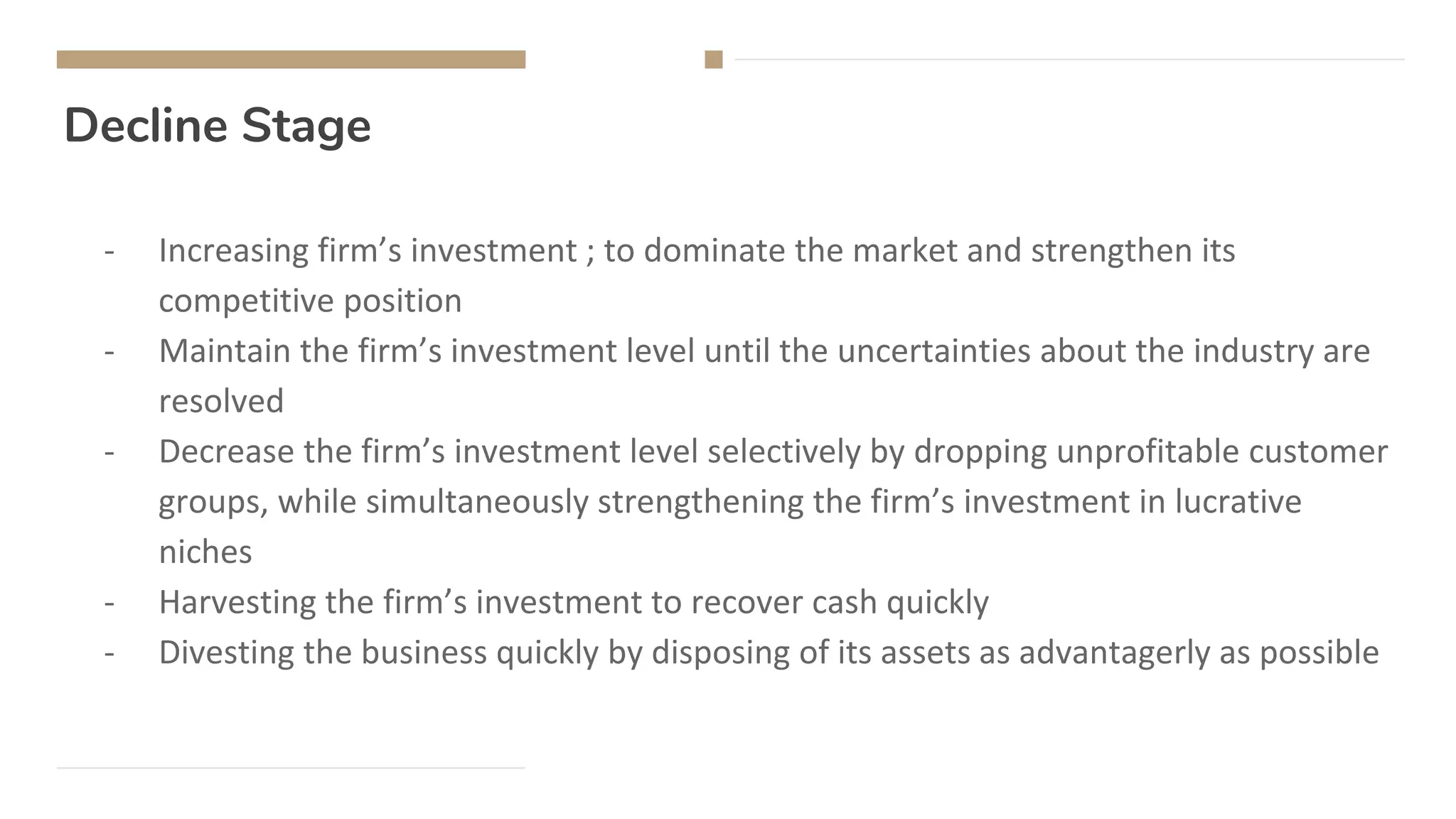 Decline Stage
- Increasing firm’s investment ; to dominate the market and strengthen its
competitive position
- Maintain the firm’s investment level until the uncertainties about the industry are
resolved
- Decrease the firm’s investment level selectively by dropping unprofitable customer
groups, while simultaneously strengthening the firm’s investment in lucrative
niches
- Harvesting the firm’s investment to recover cash quickly
- Divesting the business quickly by disposing of its assets as advantagerly as possible
 