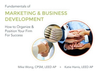 Fundamentals of
MARKETING & BUSINESS
DEVELOPMENT
How to Organize &
Position Your Firm
For Success
Mike Wong, CPSM, LEED AP + Katie Harris, LEED AP
 