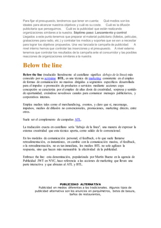 Para fijar el presupuesto, tendremos que tener en cuenta: Qué medios son los
ideales para alcanzar nuestros objetivos y cuál es su coste. Cuál es la difusión
publicitaria que perseguimos. Cuál es la publicidad que están realizando
organizaciones similares a la nuestra. Séptimo paso: Lanzamiento y control
Llegados a este punto tenemos que preparar el material publicitario (folletos, películas,
grabaciones para radio, etc.) y contratar los medios y soportes que se van a necesitar
para lograr los objetivos propuestos. Una vez lanzada la campaña de publicidad: A
nivel interno hemos que controlar las inserciones y el presupuesto. A nivel externo
tenemos que controlar los resultados de la campaña ante el consumidor y las posibles
reacciones de organizaciones similares a la nuestra.
Below the line
Below the line (traducido literalmente al castellano significa debajo de la línea) más
conocido por su acrónimo BTL, es una técnica de marketing consistente en el empleo
de formas de comunicación no masivas dirigidas a segmentos específicos desarrollada
para el impulso o promoción de productos o servicios mediante acciones cuya
concepción se caracteriza por el empleo de altas dosis de creatividad, sorpresa y sentido
de oportunidad, creándose novedosos canales para comunicar mensajes publicitarios, y
corporativos internos.
Emplea medios tales como el merchandising, eventos, y claro que sí, mecenazgo,
impulsos, medios de difusión no convencionales, promociones, marketing directo, entre
otros.
Suele ser el complemento de campañas ATL.
La traducción exacta en castellano sería "debajo de la línea", una manera de expresar la
extensa creatividad que esta técnica aporta, como salido de lo convencional.
En los modelos de comunicación personal, el feedback, o lo que suele llamarse
retroalimentación, es instantáneo, en cambio con la comunicación masiva, el feedback,
o la retroalimentación, no es tan inmediata, los medios BTL no solo agilizan la
respuesta, sino que hacen más mensurable la efectividad de la publicidad.
Embrace the line: esta denominación, popularizada por Martín Bueno en la agencia de
Publicidad JWT en NYC, hace referencia a las acciones de marketing que llevan una
parte interactiva y que abrazan al ATL y BTL.
PUBLICIDAD ALTERNATIVA
Publicidad en medios diferentes a los tradicionales. Algunos tipos de
publicidad alternativa son los anuncios en parquímetros, botes de basura,
baños de restaurantes,
 