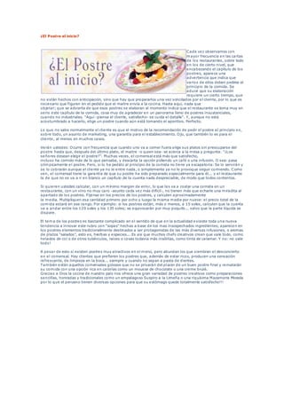 ¿El Postre al inicio?
Cada vez observamos con
mayor frecuencia en las cartas
de los restaurantes, sobre todo
en los de cierto nivel, que
encabezando el capítulo de los
postres, aparece una
advertencia que indica que
varios de ellos deben pedirse al
principio de la comida. Se
aduce que su elaboración
requiere un cierto tiempo, que
no están hechos con anticipación, sino que hay que prepararlos una vez solicitados por el cliente, por lo que es
necesario que figuren en el pedido que el maitre envía a la cocina. Hasta aquí, nada que
objetar; que se advierta de que esos postres se elaboran al momento indica que el restaurante se toma muy en
serio este capítulo de la comida, cosa muy de agradecer en un panorama lleno de postres insustanciales,
cuando no industriales. "Aquí -piensa el cliente, satisfecho- se cuida el detalle". Y, aunque no está
acostumbrado a hacerlo, elige un postre cuando aún está tomando el aperitivo. Perfecto.
Lo que no sabe normalmente el cliente es que el motivo de la recomendación de pedir el postre al principio es,
sobre todo, un asunto de marketing, una garantía para el establecimiento. Ojo, que también lo es para el
cliente, al menos en muchos casos.
Verán ustedes: Ocurre con frecuencia que cuando uno va a comer fuera elige sus platos sin preocuparse del
postre hasta que, después del último plato, el maitre -o quien sea- se acerca a la mesa y pregunta: "¿Los
señores desean elegir el postre?". Muchas veces, el comensal está más que satisfecho,
incluso ha comido más de lo que pensaba, y descarta la opción pidiendo un café o una infusión. O sea: pasa
olímpicamente el postre. Pero, si lo ha pedido al principio de la comida no tiene ya escapatoria: Se lo servirán y
se lo cobrarán aunque al cliente ya no le entre nada, o simplemente ya no le provoque seguir comiendo. Como
ven, el comensal tiene la garantía de que su postre ha sido preparado especialmente para él... y el restaurante
la de que no se va a ir en blanco un capítulo de la cuenta nada despreciable, de modo que todos contentos.
Si quieren ustedes calcular, con un mínimo margen de error, lo que les va a costar una comida en un
restaurante, con un vino no muy caro -asunto cada vez más difícil-, no tienen más que echarle una miradita al
apartado de los postres. Fíjense en los precios de los postres, y calculen aproximadamente
la media. Multipliquen esa cantidad primero por ocho y luego la misma media por nueve: el precio total de la
comida estará en ese rango. Por ejemplo: si los postres están, más o menos, a 15 soles, calculen que la cuenta
va a andar entre los 120 soles y los 135 soles; se equivocarán por muy poquito... salvo que la parte líquida se
dispare.
El tema de los postres es bastante complicado en el sentido de que en la actualidad exisiste toda una nueva
tendencia a innovar este rubro con "sopas" hechas a base de los mas insospechados ingredientes; aparecen en
los postres elementos tradicionalmente destinados a ser protagonistas de las más diversas infusiones, o aromas
de platos "salados", esto es, hierbas y especies... Es así que muchos chefs creativos creen que vale todo, como
helados de col o de otros tubérculos, raíces o cosas todavía más insólitas, como tinta de calamar. Y no: no vale
todo!
A pesar de esto sí existen postres muy atractivos en el menú, pero abundan los que siembran el desconcierto
en el comensal. Hay clientes que prefieren los postres que, además de estar ricos, producen una sensación
refrescante, de limpieza en la boca... siempre y cuando no sepan a pasta de dientes.
También están aquellos comensales golosos que no se privarán del placer de un buen postre final y rematarán
su comida con una opción rica en calorías como un mousse de chocolate o una creme brulé.
Gracias a Dios la cocina de nuestro país nos ofrece una gran variedad de postres creativos como preparaciones
sencillas, honradas y tradicionales como un empalagoso Suspiro a la Limeña o una riquísima Mazamorra Morada
por lo que el peruano tienen diversas opciones para que su estómago quede totalmente satisfecho!!!
 