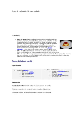 dentro de esa bandeja. Da buen resultado.
Variantes:
 Flan de frutas: Se le pueden añadir pequeñas cantidades de frutas
(plátano, manzana, melocotón fresa, peras, pasas...) hechas trocitos
muy pequeños una vez que el huevo está batido con la leche. Otro
secreto: se puede cocer la leche con vainilla o con cortezas de limón
(en ese caso hay que dejar enfriar la leche). También se puede
triturar la fruta en la leche para que el sabor quede uniforme y sin
tropezones excesivamente grandes . De hecho en la Cocina
Cántabra existe esta misma receta, a la que le suelen poner pera.
 Flan de leche condensada: otro truco es utilizar una cucharada de
leche condensada en un vasito de agua en sustitución de la leche norma.
 Flan de coco: añadir un poco de coco rayado en vez de la fruta. Truco: si se utiliza maizena
con harina disuelta en leche fría y se cuece con leche (3 minutos) se tiene una masa más
parecida a las natillas y más suave.
Receta: Helado de vainilla
Ingredientes:
 Helado de vainilla:
o 1 rama de vainilla.
o 250 grs. de azúcar
o 500 grs. de leche
o 16 yemas de huevo
 Salsa de Chocolate:
o 50 grs. de almendra granillo
tostada
o 50 grs de azúcar
o 100 grs. de chocolate negro
o 1/2 litro de nata
Elaboración:
Helado de Vainilla: Hervir la leche, el azúcar y la rama de vainilla.
Añadir el preparado a 16 yemas de huevo montadas. Dejar enfriar.
Incorporar 800 grs. de nata semimontada y terminar en la heladora.
 