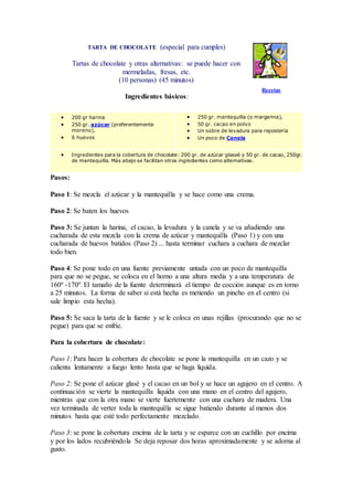 TARTA DE CHOCOLATE (especial para cumples)
Tartas de chocolate y otras alternativas: se puede hacer con
mermeladas, fresas, etc.
(10 personas) (45 minutos)
Ingredientes básicos:
Recetas
 200 gr harina
 250 gr. azúcar (preferentemente
moreno),
 6 huevos
 250 gr. mantequilla (o margarina),
 50 gr. cacao en polvo
 Un sobre de levadura para repostería
 Un poco de Canela
 Ingredientes para la cobertura de chocolate: 200 gr. de azúcar glaseé y 50 gr. de cacao, 250gr.
de mantequilla. Más abajo se facilitan otros ingredientes como alternativas.
Pasos:
Paso 1: Se mezcla el azúcar y la mantequilla y se hace como una crema.
Paso 2: Se baten los huevos
Paso 3: Se juntan la harina, el cacao, la levadura y la canela y se va añadiendo una
cucharada de esta mezcla con la crema de azúcar y mantequilla (Paso 1) y con una
cucharada de huevos batidos (Paso 2) ... hasta terminar cuchara a cuchara de mezclar
todo bien.
Paso 4: Se pone todo en una fuente previamente untada con un poco de mantequilla
para que no se pegue, se coloca en el horno a una altura media y a una temperatura de
160º -170º. El tamaño de la fuente determinará el tiempo de cocción aunque es en torno
a 25 minutos. La forma de saber si está hecha es metiendo un pincho en el centro (si
sale limpio esta hecha).
Paso 5: Se saca la tarta de la fuente y se le coloca en unas rejillas (procurando que no se
pegue) para que se enfríe.
Para la cobertura de chocolate:
Paso 1: Para hacer la cobertura de chocolate se pone la mantequilla en un cazo y se
calienta lentamente a fuego lento hasta que se haga liquida.
Paso 2: Se pone el azúcar glasé y el cacao en un bol y se hace un agujero en el centro. A
continuación se vierte la mantequilla liquida con una mano en el centro del agujero,
mientras que con la otra mano se vierte fuertemente con una cuchara de madera. Una
vez terminada de verter toda la mantequilla se sigue batiendo durante al menos dos
minutos hasta que esté todo perfectamente mezclado.
Paso 3: se pone la cobertura encima de la tarta y se esparce con un cuchillo por encima
y por los lados recubriéndola Se deja reposar dos horas aproximadamente y se adorna al
gusto.
 