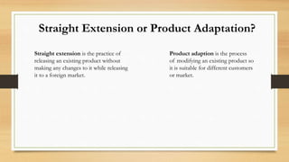 Straight Extension or Product Adaptation?
Straight extension is the practice of
releasing an existing product without
maki...