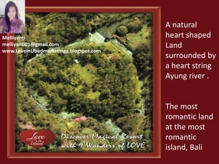 A natural 
heart shaped 
Land 
surrounded by 
a heart string 
Ayung river . 
The most 
romantic land 
at the most 
romantic 
island, Bali 
Melliyanti 
melliyanti01@gmail.com 
www.LoveInUbudmarketingg.blogspot.com 
 
