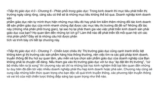 •Tiếp thị giáo dục 4.0 - Chương 6 - Phân phối trong giáo dục: Trong kinh doanh thì mục tiêu phát triển thị
trường ngày càng rộng, càng sâu có thể sẽ là những mục tiêu không thể bỏ qua. Doanh nghiệp kinh doanh
sản
phẩm giáo dục nên tự mình thực hiện những mục tiêu đó hay phải tìm kiếm thêm những đối tác kinh doanh
để sản phẩm giáo dục của mình nhanh chóng đạt được các mục tiêu thị trường đã đề ra? Những đối tác
này (những nhà phân phối trung gian), tại sao họ lại phải tham gia vào việc phát triển kinh doanh sản phải
giáo dục của bạn? Họ quan tâm đến những lợi ích gì? Làm thế nào để phát triển tốt mối quan hệ với các
nhà phân phối? Đây sẽ là những câu hỏi được phân
tích và trình bày chi tiết tại chương này.
•Tiếp thị giáo dục 4.0 - Chương 7 - Chiến lược chiêu thị: Thị trường giáo dục cũng cạnh tranh khốc liệt
không kém gì thị trường các sản phẩm hàng hóa thông thường, nên việc tìm ra các giải pháp kinh doanh,
truyền thông để thu hút sự quan tâm, yêu mến và lựa chọn sản phẩm giáo dục của doanh nghiệp của Bạn
không phải là chuyện dễ dàng. Nếu tham gia vào thị trường giáo dục với tư duy “áp đặt lên thị trường”, “cứ
bỏ nhiều tiền ra là xong” thì chương này sẽ chỉ ra những bài học kinh nghiệm thất bại liên quan đến những
tư duy trên đã dẫn tới việc nhiều doanh nghiệp phải thu hẹp kinh doanh hoặc phá sản. Chương này cũng sẽ
cung cấp những kiến thức quan trọng cho bạn độc về quá trình truyền thông, các phương tiện truyền thông
và vai trò của một chiến lược thông điệp sáng tạo quan trọng như thế nào.
 